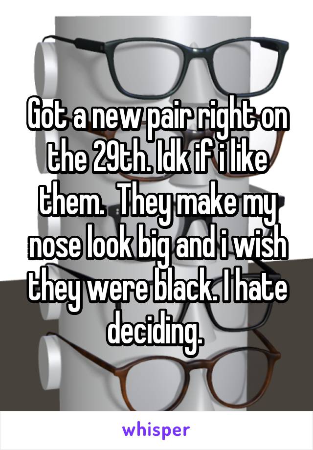 Got a new pair right on the 29th. Idk if i like them.  They make my nose look big and i wish they were black. I hate deciding. 