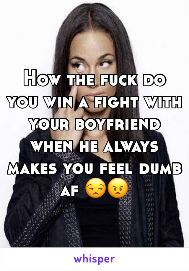 How the fuck do you win a fight with your boyfriend when he always makes you feel dumb af 😒😠