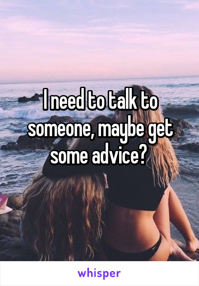 I need to talk to someone, maybe get some advice? 
