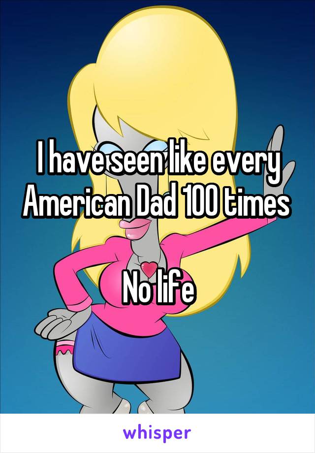 I have seen like every American Dad 100 times 

No life