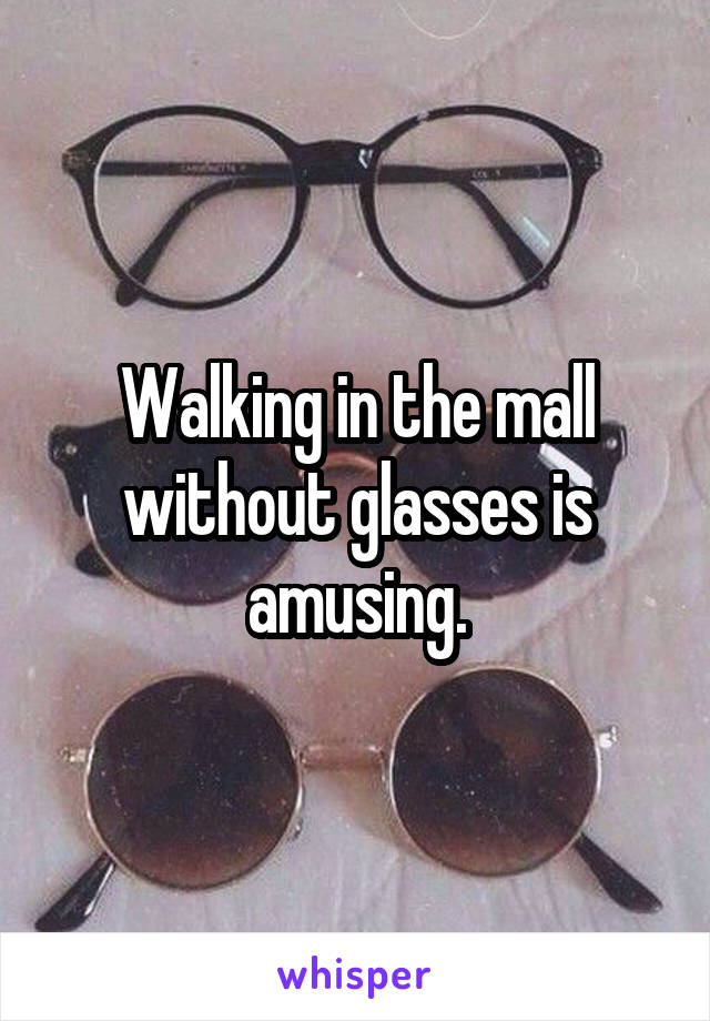 Walking in the mall without glasses is amusing.