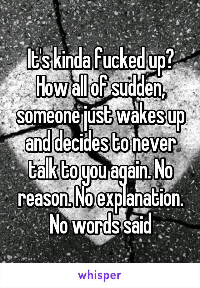 It's kinda fucked up? How all of sudden, someone just wakes up and decides to never talk to you again. No reason. No explanation. No words said