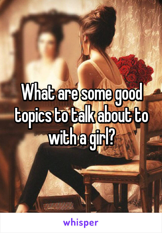 What are some good topics to talk about to with a girl?