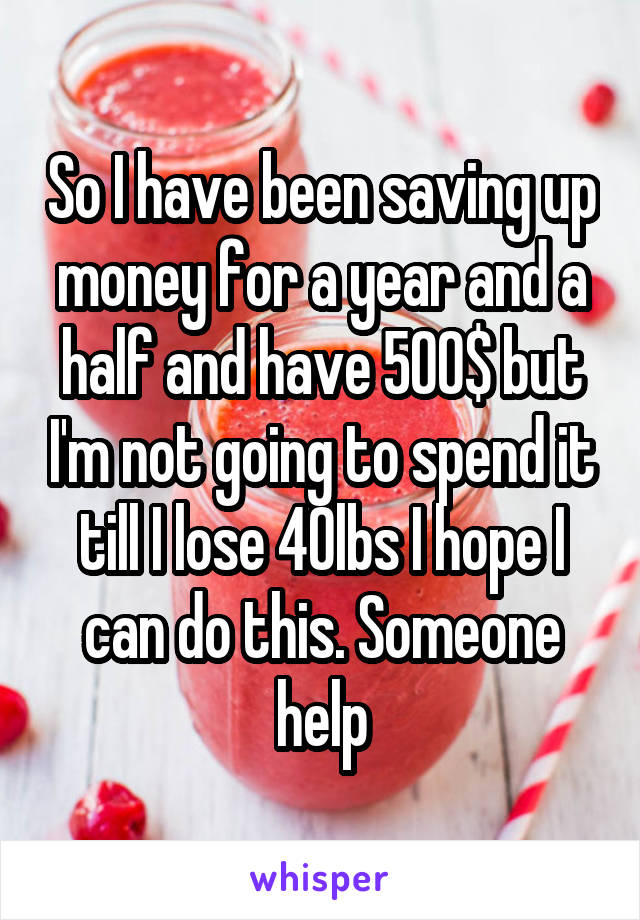 So I have been saving up money for a year and a half and have 500$ but I'm not going to spend it till I lose 40lbs I hope I can do this. Someone help