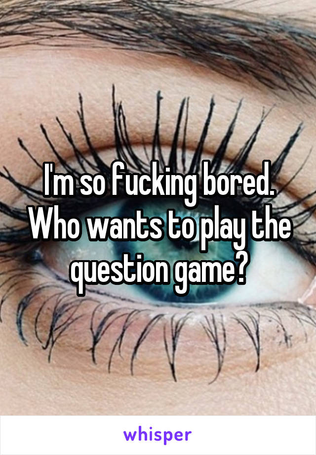 I'm so fucking bored. Who wants to play the question game?