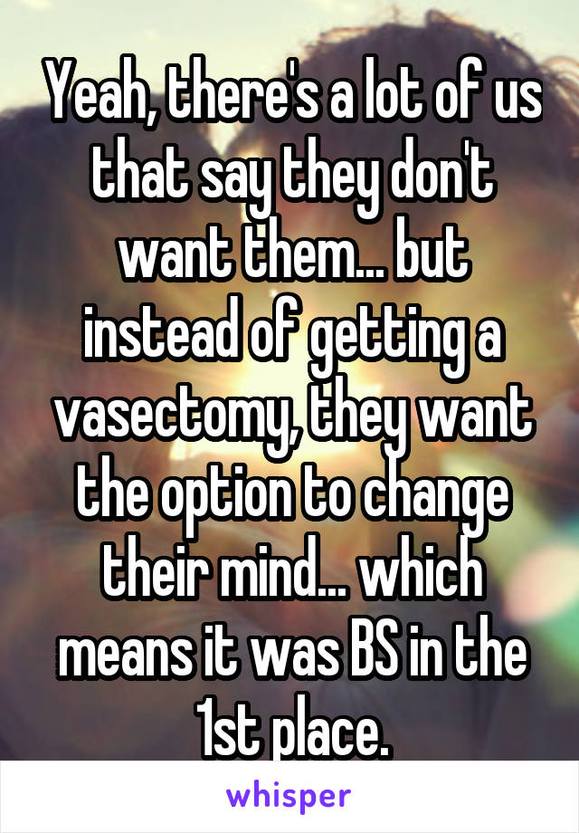 Yeah, there's a lot of us that say they don't want them... but instead of getting a vasectomy, they want the option to change their mind... which means it was BS in the 1st place.