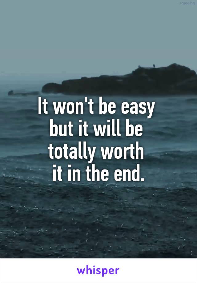 It won't be easy 
but it will be 
totally worth 
it in the end.