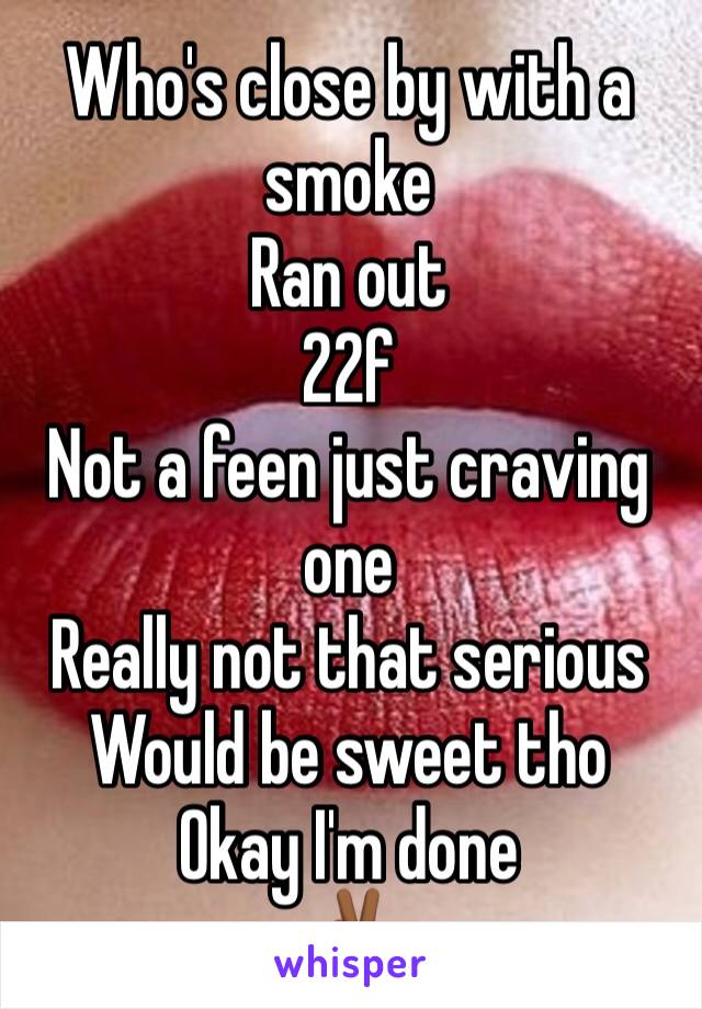 Who's close by with a smoke
Ran out 
22f
Not a feen just craving one 
Really not that serious 
Would be sweet tho 
Okay I'm done 
✌🏾