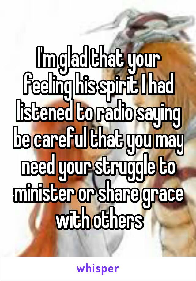 I'm glad that your feeling his spirit I had listened to radio saying be careful that you may need your struggle to minister or share grace with others