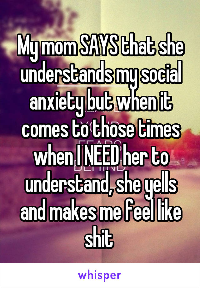 My mom SAYS that she understands my social anxiety but when it comes to those times when I NEED her to understand, she yells and makes me feel like shit 