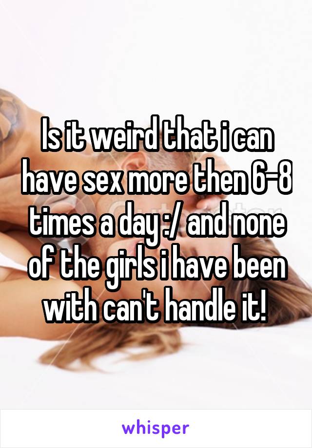 Is it weird that i can have sex more then 6-8 times a day :/ and none of the girls i have been with can't handle it! 