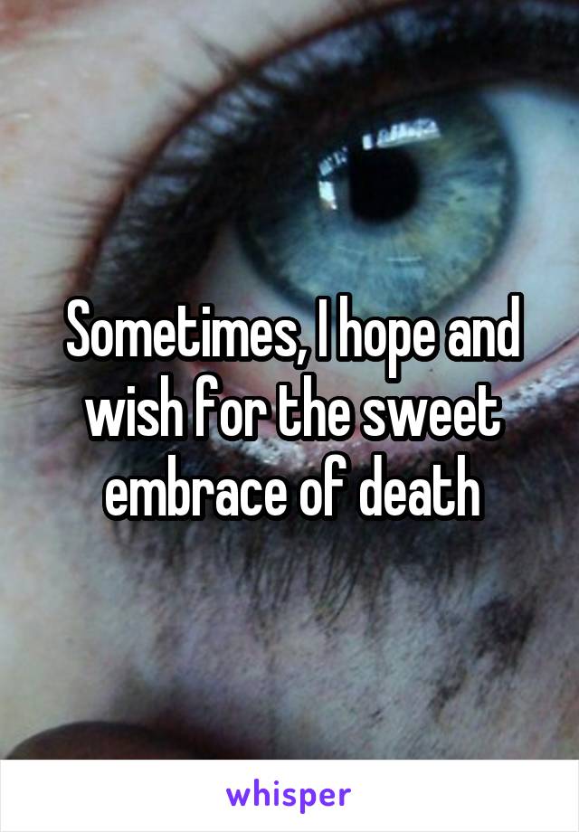 Sometimes, I hope and wish for the sweet embrace of death