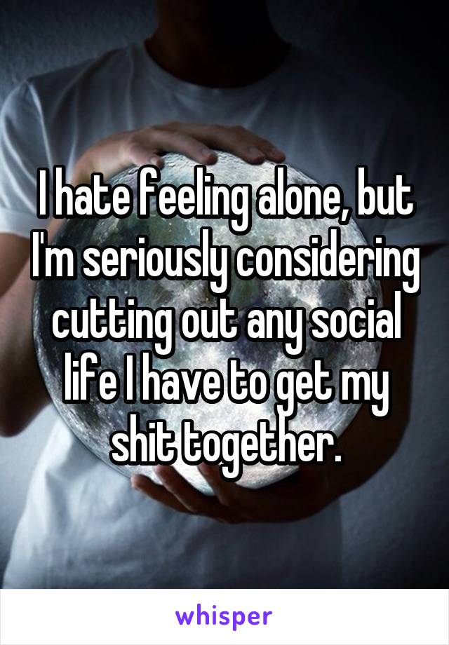 I hate feeling alone, but I'm seriously considering cutting out any social life I have to get my shit together.