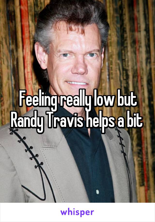 Feeling really low but Randy Travis helps a bit 