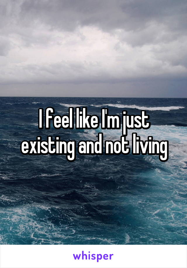 I feel like I'm just existing and not living