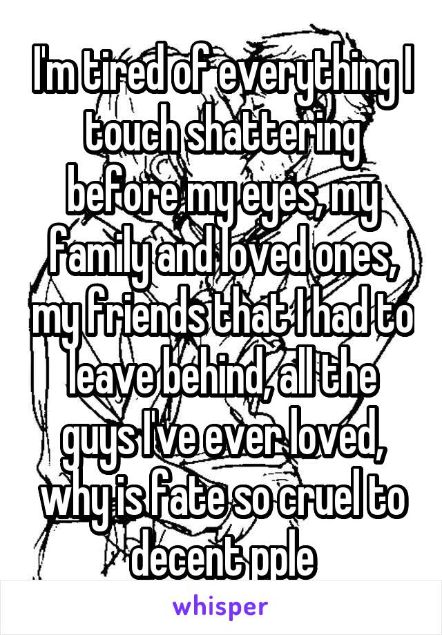 I'm tired of everything I touch shattering before my eyes, my family and loved ones, my friends that I had to leave behind, all the guys I've ever loved, why is fate so cruel to decent pple