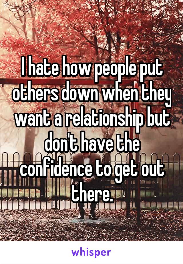 I hate how people put others down when they want a relationship but don't have the confidence to get out there.