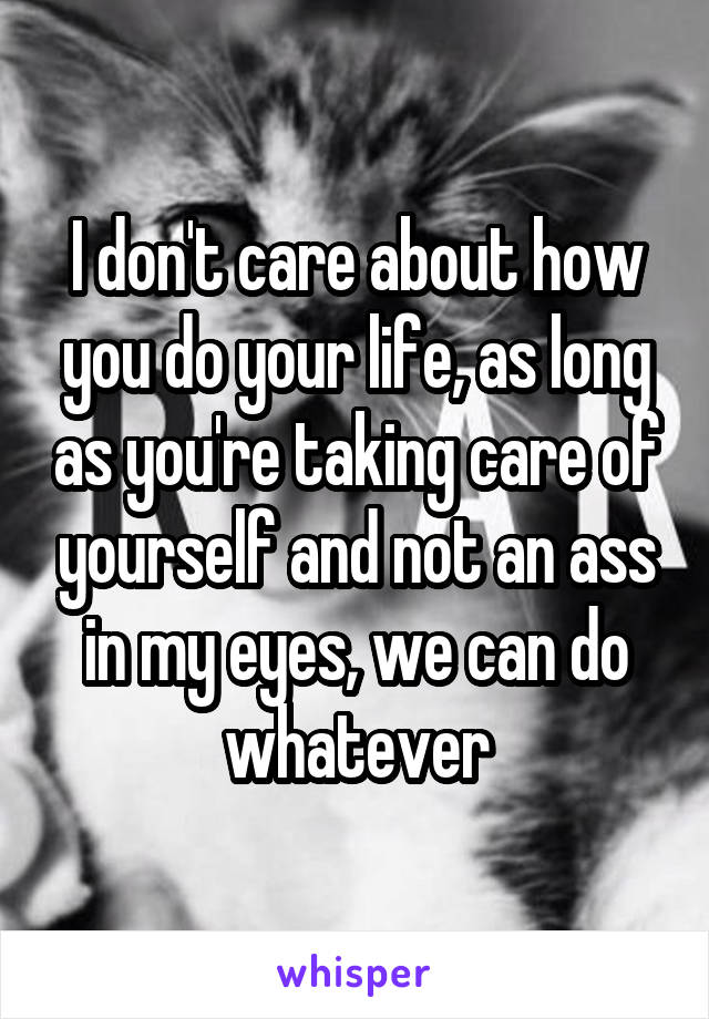 I don't care about how you do your life, as long as you're taking care of yourself and not an ass in my eyes, we can do whatever