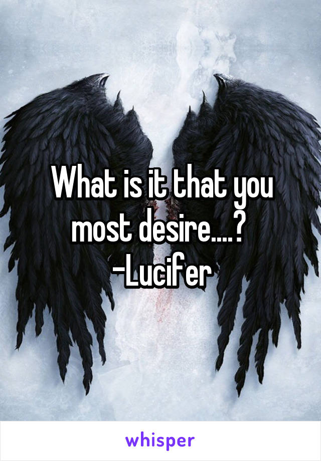 What is it that you most desire....? 
-Lucifer