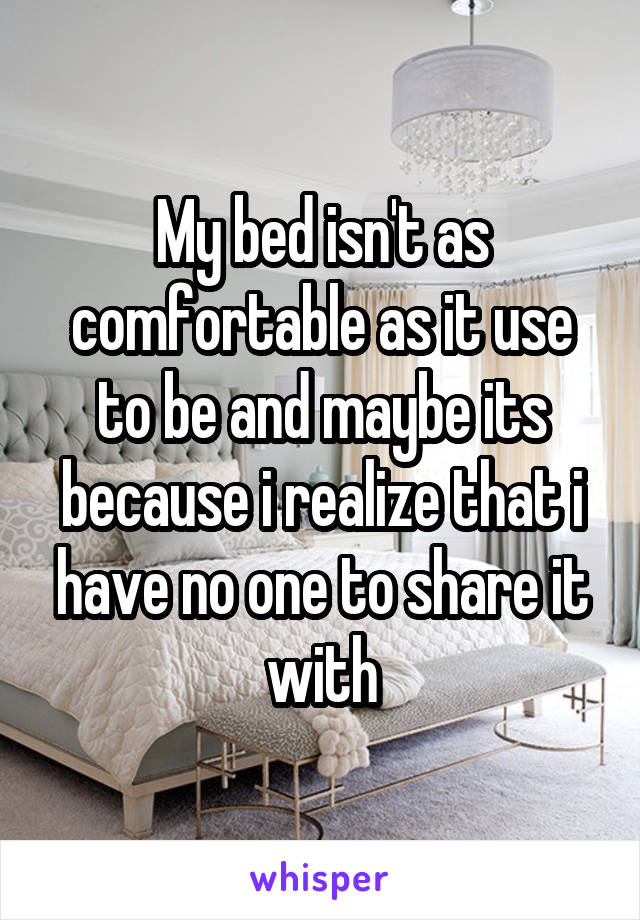 My bed isn't as comfortable as it use to be and maybe its because i realize that i have no one to share it with