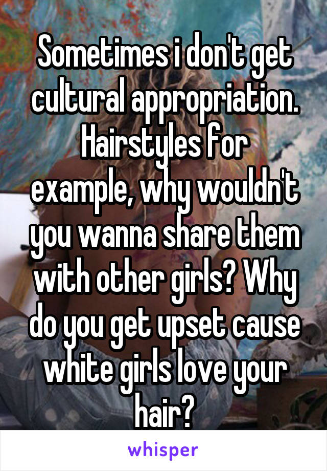 Sometimes i don't get cultural appropriation.
Hairstyles for example, why wouldn't you wanna share them with other girls? Why do you get upset cause white girls love your hair?