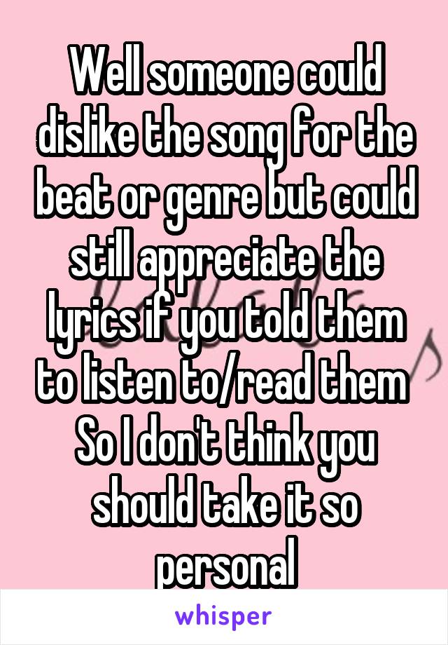 Well someone could dislike the song for the beat or genre but could still appreciate the lyrics if you told them to listen to/read them 
So I don't think you should take it so personal
