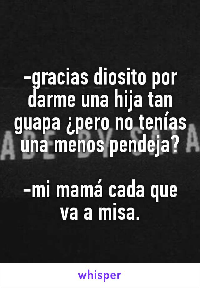 -gracias diosito por darme una hija tan guapa ¿pero no tenías una menos pendeja?

-mi mamá cada que va a misa.