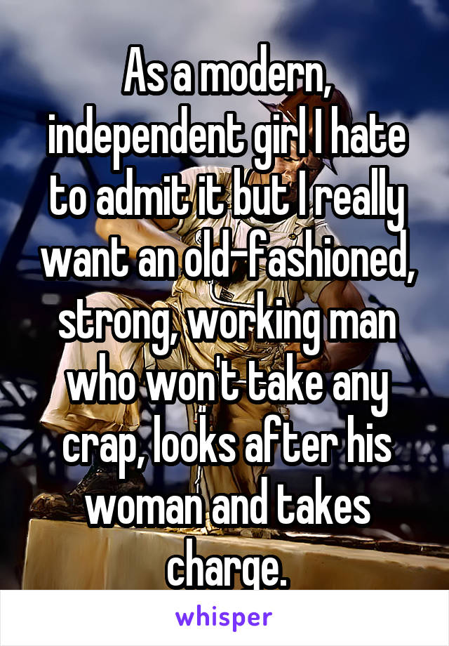 As a modern, independent girl I hate to admit it but I really want an old-fashioned, strong, working man who won't take any crap, looks after his woman and takes charge.