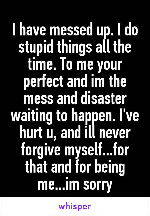 I have messed up. I do stupid things all the time. To me your perfect and im the mess and disaster waiting to happen. I've hurt u, and ill never forgive myself...for that and for being me...im sorry