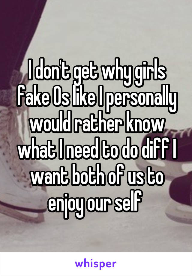 I don't get why girls fake Os like I personally would rather know what I need to do diff I want both of us to enjoy our self 