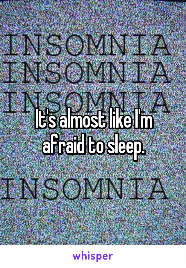 It's almost like I'm afraid to sleep.