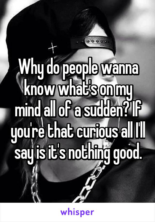 Why do people wanna know what's on my mind all of a sudden? If you're that curious all I'll say is it's nothing good.