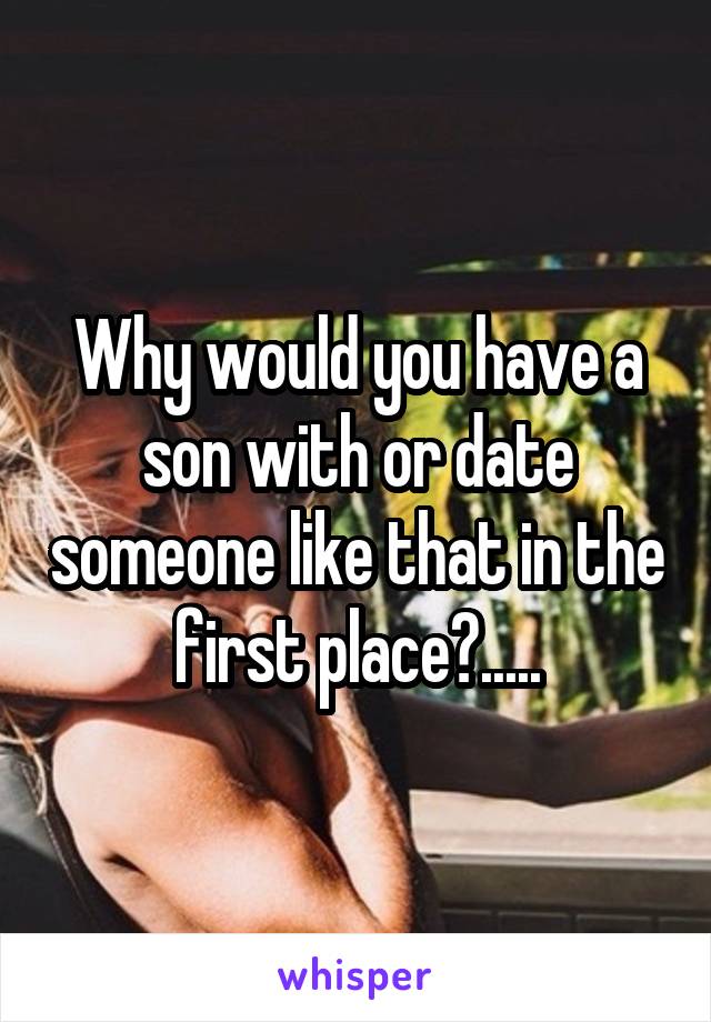 Why would you have a son with or date someone like that in the first place?.....