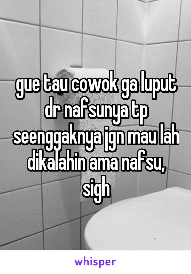 gue tau cowok ga luput dr nafsunya tp seenggaknya jgn mau lah dikalahin ama nafsu, sigh