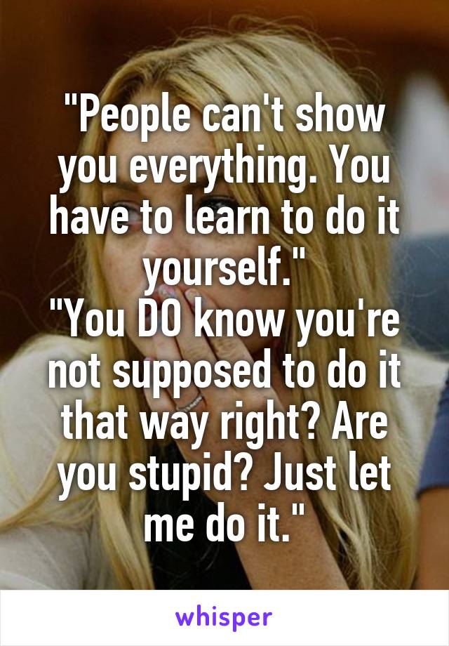 "People can't show you everything. You have to learn to do it yourself."
"You DO know you're not supposed to do it that way right? Are you stupid? Just let me do it."