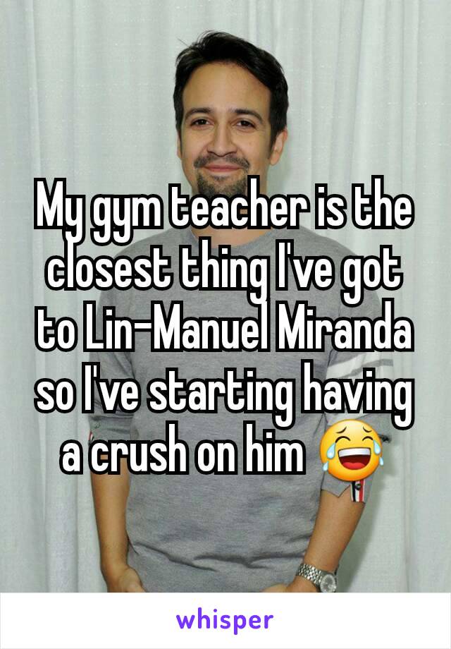 My gym teacher is the closest thing I've got to Lin-Manuel Miranda so I've starting having a crush on him 😂