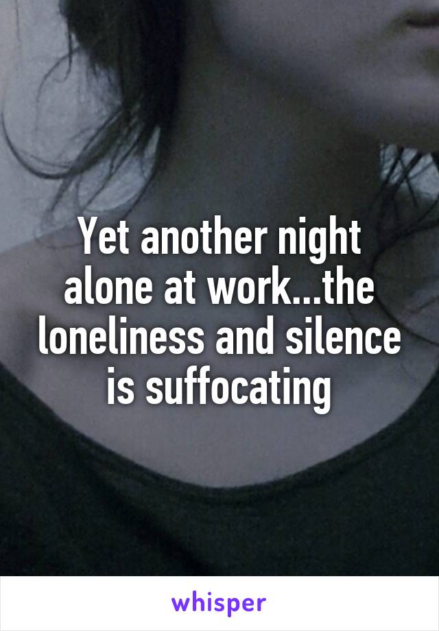 Yet another night alone at work...the loneliness and silence is suffocating