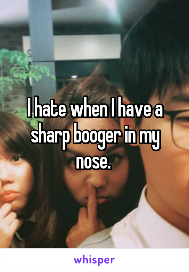 I hate when I have a sharp booger in my nose. 