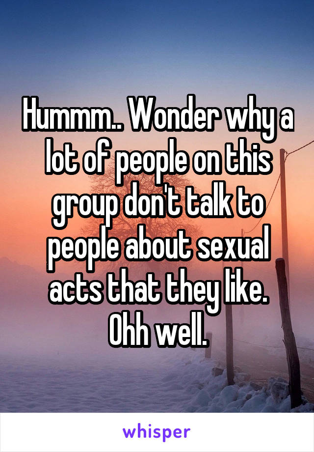 Hummm.. Wonder why a lot of people on this group don't talk to people about sexual acts that they like.
Ohh well.