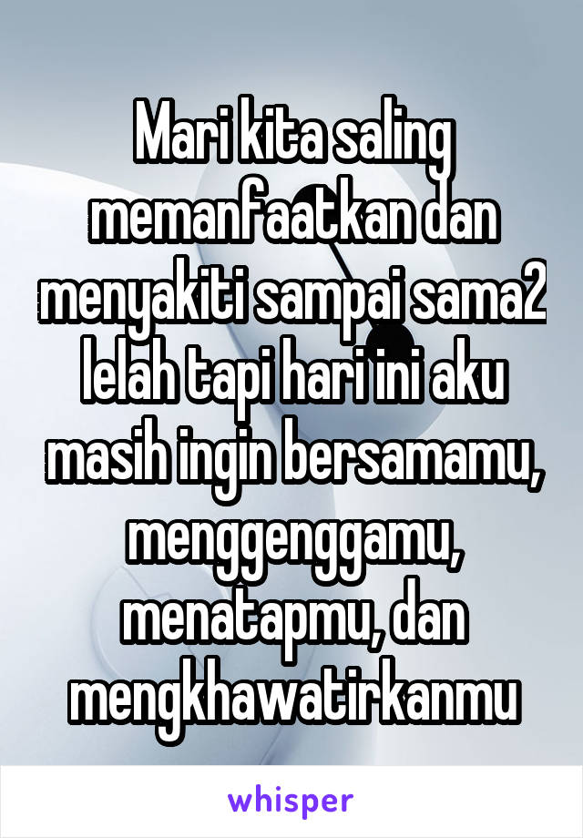 Mari kita saling memanfaatkan dan menyakiti sampai sama2 lelah tapi hari ini aku masih ingin bersamamu, menggenggamu, menatapmu, dan mengkhawatirkanmu