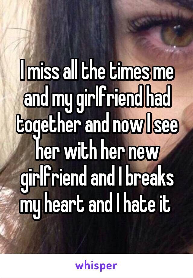 I miss all the times me and my girlfriend had together and now I see her with her new girlfriend and I breaks my heart and I hate it 