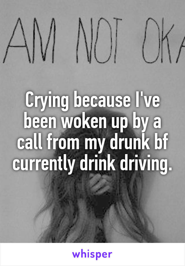 Crying because I've been woken up by a call from my drunk bf currently drink driving.