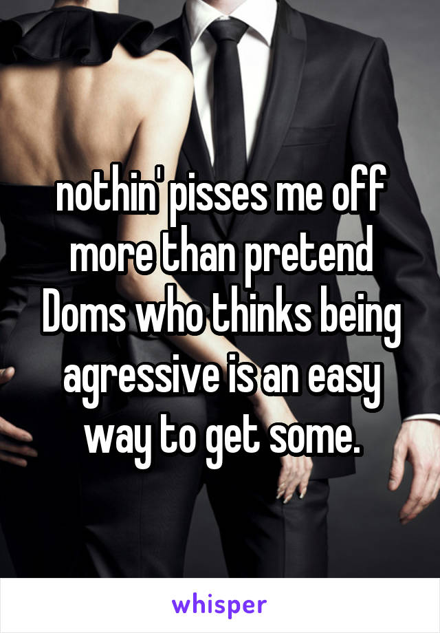 nothin' pisses me off more than pretend Doms who thinks being agressive is an easy way to get some.