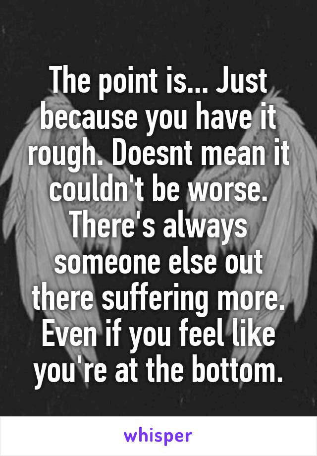 The point is... Just because you have it rough. Doesnt mean it couldn't be worse. There's always someone else out there suffering more. Even if you feel like you're at the bottom.