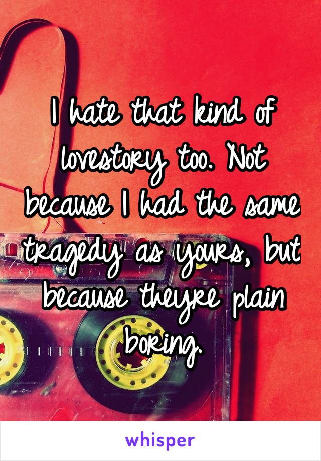 I hate that kind of lovestory too. Not because I had the same tragedy as yours, but because theyre plain boring.