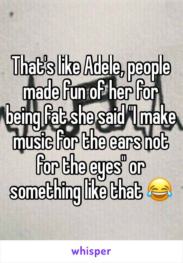 That's like Adele, people made fun of her for being fat she said "I make music for the ears not for the eyes" or something like that 😂