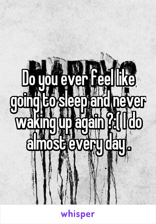 Do you ever feel like going to sleep and never waking up again ?:( I do almost every day .