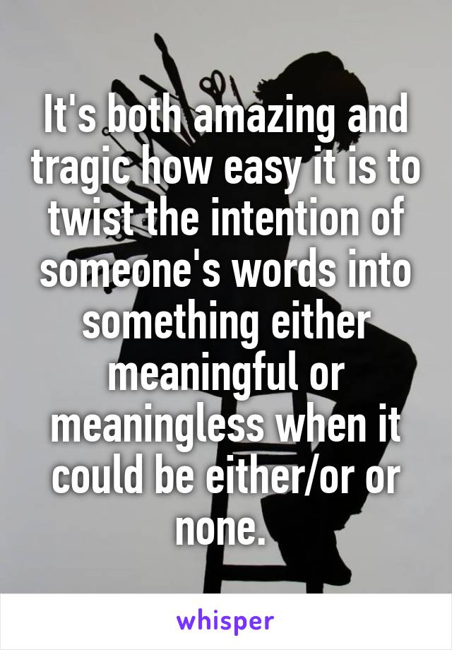 It's both amazing and tragic how easy it is to twist the intention of someone's words into something either meaningful or meaningless when it could be either/or or none. 