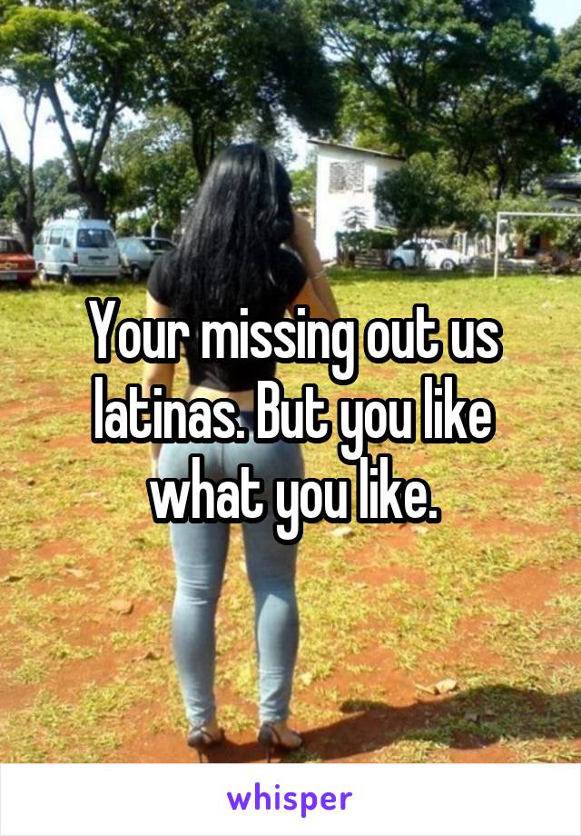 Your missing out us latinas. But you like what you like.