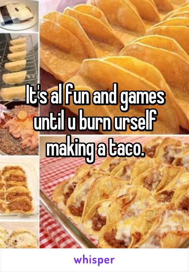 It's al fun and games until u burn urself making a taco.
